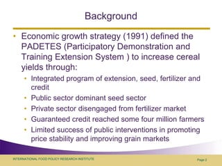 BackgroundEconomic growth strategy (1991) defined the PADETES (Participatory Demonstration and Training Extension System ) to increase cereal yields through:Integrated program of extension, seed, fertilizer and creditPublic sector dominant seed sectorPrivate sector disengaged from fertilizer marketGuaranteed credit reached some four million farmersLimited success of public interventions in promoting price stability and improving grain marketsPage 2