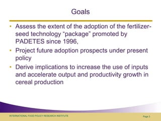 GoalsAssess the extent of the adoption of the fertilizer-seed technology “package” promoted by PADETES since 1996, Project future adoption prospects under present policyDerive implications to increase the use of inputs and accelerate output and productivity growth in cereal production Page 3