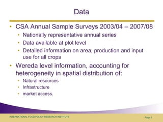 Data CSA Annual Sample Surveys 2003/04 – 2007/08Nationally representative annual seriesData available at plot levelDetailed information on area, production and input use for all cropsWereda level information, accounting for heterogeneity in spatial distribution of: Natural resourcesInfrastructuremarket access.  Page 5