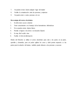 7. Se pueden revisar desde cualquier lugar del mundo
8. Facilita la comunicación entre las personas y empresas
9. Se puede enviar a varias personas a la vez
Desventajas del correo electrónico
1. Se debe tener acceso a internet
2. Tener conocimiento en el manejo de las herramientas informáticas
3. No se pueden enviar objetos físicos
4. Permite el ingreso de correos no deseados (Spam)
5. Es muy fácil recibir virus
6. Facilita el robo de información
Dentro del Derecho se utilizar el correo electrónico para citar a las partes en un juicio,
querellas y demandas, para asi poder agilizar los casos y darle pronta respuesta a a las
partes para la solución del mismo, también puede ubicarse a las personas y asesosar.
 