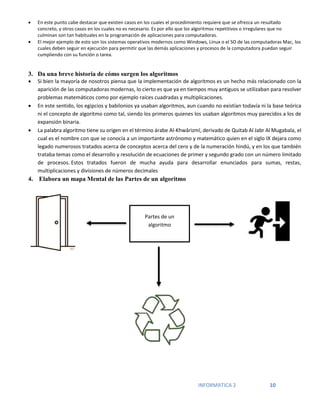 INFORMATICA 2 10
 En este punto cabe destacar que existen casos en los cuales el procedimiento requiere que se ofrezca un resultado
concreto, y otros casos en los cuales no es necesario. Es por ello que los algoritmos repetitivos o irregulares que no
culminan son tan habituales en la programación de aplicaciones para computadoras.
 El mejor ejemplo de esto son los sistemas operativos modernos como Windows, Linux o el SO de las computadoras Mac, los
cuales deben seguir en ejecución para permitir que las demás aplicaciones y procesos de la computadora puedan seguir
cumpliendo con su función o tarea.
3. Da una breve historia de cómo surgen los algoritmos
 Si bien la mayoría de nosotros piensa que la implementación de algoritmos es un hecho más relacionado con la
aparición de las computadoras modernas, lo cierto es que ya en tiempos muy antiguos se utilizaban para resolver
problemas matemáticos como por ejemplo raíces cuadradas y multiplicaciones.
 En este sentido, los egipcios y babilonios ya usaban algoritmos, aun cuando no existían todavía ni la base teórica
ni el concepto de algoritmo como tal, siendo los primeros quienes los usaban algoritmos muy parecidos a los de
expansión binaria.
 La palabra algoritmo tiene su origen en el término árabe Al-Khwārizmī, derivado de Quitab Al Jabr Al Mugabala, el
cual es el nombre con que se conocía a un importante astrónomo y matemático quien en el siglo IX dejara como
legado numerosos tratados acerca de conceptos acerca del cero y de la numeración hindú, y en los que también
trataba temas como el desarrollo y resolución de ecuaciones de primer y segundo grado con un número limitado
de procesos. Estos tratados fueron de mucha ayuda para desarrollar enunciados para sumas, restas,
multiplicaciones y divisiones de números decimales
4. Elabora un mapa Mental de las Partes de un algoritmo
Partes de un
algoritmo
 