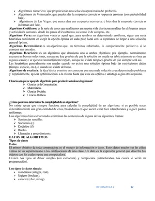 INFORMATICA 2 12
 Algoritmos numéricos: que proporcionan una solución aproximada del problema.
 Algoritmos de Montecarlo: que pueden dar la respuesta correcta o respuesta erróneas (con probabilidad
baja).
 Algoritmos de Las Vegas: que nunca dan una respuesta incorrecta: o bien dan la respuesta correcta o
informan del fallo.
Algoritmo Cotidiano: es la serie de pasos que realizamos en nuestra vida diaria para realizar las diferentes tareas
y actividades comunes, desde los pasos al levantarnos, así como ir de compras, etc.
Algoritmo Voraz: un algoritmo voraz es aquel que, para resolver un determinado problema, sigue una meta
heurística consistente en elegir la opción óptima en cada paso local con la esperanza de llegar a una solución
general óptima.
Algoritmo Determinista: es un algoritmo que, en términos informales, es completamente predictivo si se
conocen sus entradas.
Algoritmo Heurístico: es un algoritmo que abandona uno o ambos objetivos; por ejemplo, normalmente
encuentran buenas soluciones, aunque no hay pruebas de que la solución no pueda ser arbitrariamente errónea en
algunos casos; o se ejecuta razonablemente rápido, aunque no existe tampoco prueba de que siempre será así.
Las heurísticas generalmente son usadas cuando no existe una solución óptima bajo las restricciones dadas
(tiempo, espacio, etc.), o cuando no existe del todo.
Algoritmo de escalada: la idea básica consiste en comenzar con una mala solución a un determinado problema
y, repetidamente, aplicar optimizaciones a la misma hasta que esta sea óptima o satisfaga algún otro requisito.
Cienciasenqueseapoyalaalgoritmiaparaproducirsolucionesingeniosas!
 CienciasdelaComputación.
 Matemáticas.
 CienciasSociales.
 CienciasPolíticas.
¿Cómopodemosdeterminarlacomplejidaddeunalgoritmo?
No existe receta que siempre funcione para calcular la complejidad de un algoritmo, si es posible tratar
sistemáticamente una gran cantidad de ellos, basándonos en que suelen estar bien estructurados y siguen pautas
uniformes.
Loa algoritmos bien estructurados combinan las sentencias de alguna de las siguientes formas:
 Sentencias sencillas
 Secuencia (;)
 Decisión (if)
 Bucles
 Llamadas a procedimiento.
DATOS DE ALGORITMOS
Tipos de datos
Datos
El primer objetivo de toda computadora es el manejo de información o datos. Estos datos pueden ser las cifras
ventas de un supermercado o las calificaciones de una clase. Un dato es la expresión general que describe los
objetos con los cuales opera una computadora.
Existen dos tipos de datos: simples (sin estructura) y compuestos (estructurados, los cuales se verán en
programación).
Los tipos de datos simple.
 numéricos (integer, real).
 lógicos (boolean).
 caracter (char, string).
 
