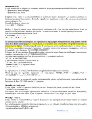 INFORMATICA 2 13
Datos numéricos:
El tipo numérico es el conjunto de los valores numéricos. Estos pueden representarse en dos formas distintas:
- Tipo numérico entero (integer).
- Tipo numérico real (real).
Enteros: El tipo entero es un subconjunto finito de los números enteros. Los enteros son números completos, no
tienen componentes fraccionarios o decimales y pueden ser negativos o positivos. En ocasiones se denominan
números de punto fijo.
Ejemplo de números enteros son:
5 6 -15 4.20 17 1,340 26.
Reales: El tipo real consiste en un subconjunto de los números reales. Los números reales siempre tienen un
punto decimal y pueden ser positivos o negativos. Un número real consta de un entero y una parte decimal.
Los siguientes ejemplos son números reales:
0.08 3739.41 3.7452 -52.321.
-8.12 3.0 12.45678 -0.12334.
En aplicaciones científicas se requiere una representación especial para manejar números muy grandes como la
masa de la Tierra o muy pequeños como la masa de un electrón. Una computadora sólo puede representar un
número fijo de dígitos. Este número puede variar de una máquina a otra, siendo ocho dígitos un número típico.
Este límite provocará problemas para representar y almacenar números muy grandes o muy pequeños como son
los ya citados o los siguientes: 4867213432 0.00000000387.
Existe un tipo de representación denominado notación exponencial o científica y que se utiliza para números muy
grandes o muy pequeños. Así, 367520100000000000000.
se representa en notación científica, descomponiéndolo en grupos de tres dígitos.
367 520 100 000 000 000 000.
y posteriormente en forma de potencias de 10.
3.675201 x 10^19 y de modo similar.
.0000000000302579 se representa como.
3.02579 x 10^-11.
La representación en coma o punto flotante es una generalización de notación científica.
Obsérvese que las siguientes expresiones son equivalentes: 3.675201x10^19 = .3675201x10^20 =
.03675201x10^21 = ,..., = 36.75201x10^18 = ...
En estas expresiones se considera la mantisa (parte decimal) al número real y el exponente (parte potencial) el de
la potencia de diez. 36.75201 mantisa 18 exponente.
Datos lógicos (booleanos).
El tipo lógico - también denominado booleano - es aquel dato que sólo puede tomar uno de dos valores:
Verdadero (true) o falso (false).
Este tipo de datos se utiliza para representar las alternativas (sí / no) a determinadas condiciones. Por ejemplo,
cuando se pide si un valor entero es par, la respuesta será verdadera o falsa, según sea par o impar.
Datos tipo carácter.
El tipo carácter es el conjunto finito y ordenado de caracteres que la computadora reconoce. Un dato tipo carácter
contiene un solo carácter.
Los caracteres que reconocen las diferentes computadoras no son estándar; sin embargo, la mayoría reconoce los
siguientes caracteres alfabéticos y numéricos:
- caracteres alfabéticos (A, B, C,..., Z).
 