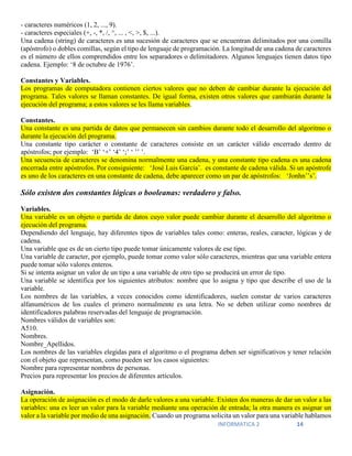 INFORMATICA 2 14
- caracteres numéricos (1, 2, ..., 9).
- caracteres especiales (+, -, *, /, ^, ... , <, >, $, ...).
Una cadena (string) de caracteres es una sucesión de caracteres que se encuentran delimitados por una comilla
(apóstrofo) o dobles comillas, según el tipo de lenguaje de programación. La longitud de una cadena de caracteres
es el número de ellos comprendidos entre los separadores o delimitadores. Algunos lenguajes tienen datos tipo
cadena. Ejemplo: ‘8 de octubre de 1976’.
Constantes y Variables.
Los programas de computadora contienen ciertos valores que no deben de cambiar durante la ejecución del
programa. Tales valores se llaman constantes. De igual forma, existen otros valores que cambiarán durante la
ejecución del programa; a estos valores se les llama variables.
Constantes.
Una constante es una partida de datos que permanecen sin cambios durante todo el desarrollo del algoritmo o
durante la ejecución del programa.
Una constante tipo carácter o constante de caracteres consiste en un carácter válido encerrado dentro de
apóstrofos; por ejemplo: ‘B’ ‘+’ ‘4’ ‘;’ ‘ ’’ ’.
Una secuencia de caracteres se denomina normalmente una cadena, y una constante tipo cadena es una cadena
encerrada entre apóstrofos. Por consiguiente: ‘José Luis García’. es constante de cadena válida. Si un apóstrofe
es uno de los caracteres en una constante de cadena, debe aparecer como un par de apóstrofos: ‘Jonhn’’s’.
Sólo existen dos constantes lógicas o booleanas: verdadero y falso.
Variables.
Una variable es un objeto o partida de datos cuyo valor puede cambiar durante el desarrollo del algoritmo o
ejecución del programa.
Dependiendo del lenguaje, hay diferentes tipos de variables tales como: enteras, reales, caracter, lógicas y de
cadena.
Una variable que es de un cierto tipo puede tomar únicamente valores de ese tipo.
Una variable de caracter, por ejemplo, puede tomar como valor sólo caracteres, mientras que una variable entera
puede tomar sólo valores enteros.
Si se intenta asignar un valor de un tipo a una variable de otro tipo se producirá un error de tipo.
Una variable se identifica por los siguientes atributos: nombre que lo asigna y tipo que describe el uso de la
variable.
Los nombres de las variables, a veces conocidos como identificadores, suelen constar de varios caracteres
alfanuméricos de los cuales el primero normalmente es una letra. No se deben utilizar como nombres de
identificadores palabras reservadas del lenguaje de programación.
Nombres válidos de variables son:
A510.
Nombres.
Nombre_Apellidos.
Los nombres de las variables elegidas para el algoritmo o el programa deben ser significativos y tener relación
con el objeto que representan, como pueden ser los casos siguientes:
Nombre para representar nombres de personas.
Precios para representar los precios de diferentes artículos.
Asignación.
La operación de asignación es el modo de darle valores a una variable. Existen dos maneras de dar un valor a las
variables: una es leer un valor para la variable mediante una operación de entrada; la otra manera es asignar un
valor a la variable por medio de una asignación. Cuando un programa solicita un valor para una variable hablamos
 