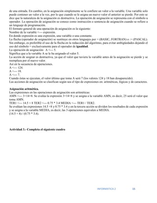 INFORMATICA 2 15
de una entrada. En cambio, en la asignación simplemente se le confiere un valor a la variable. Una variable solo
puede contener un valor a la vez, por lo que cuando se le asigna un nuevo valor el anterior se pierde. Por esto se
dice que la naturaleza de la asignación es destructiva. La operación de asignación se representa con el símbolo u
operador. La operación de asignación se conoce como instrucción o sentencia de asignación cuando se refiere a
un lenguaje de programación.
El formato general de una operación de asignación es la siguiente:
Nombre de la variable <--- expresión.
En donde expresión es una expresión, una variable o una constante.
La flecha (operador de asignación) se sustituye en otros lenguajes por = (BASIC, FORTRAN) o := (PASCAL).
Sin embargo, es preferible el uso de la flecha en la redacción del algoritmo, para evitar ambigüedades dejando el
uso del símbolo = exclusivamente para el operador de igualdad.
La operación de asignación: A <--- 5.
Significa que a la variable A se le ha asignado el valor 5.
La acción de asignar es destructiva, ya que el valor que tuviera la variable antes de la asignación se pierde y se
reemplaza por el nuevo valor.
Así en la secuencia de operaciones.
A <--- 124.
A <--- 18.
A <--- 7.
Cuando éstas se ejecutan, el valor último que toma A será 7 (los valores 124 y 18 han desaparecido).
Las acciones de asignación se clasifican según sea el tipo de expresiones en: aritméticas, lógicas y de caracteres.
Asignación aritmética.
Las expresiones en las operaciones de asignación son aritméticas:
AMN <--- 3+14+8. Se evalúa la expresión 3+14+8 y se asigna a la variable AMN, es decir, 25 será el valor que
toma AMN.
TER1 <--- 14.5 + 8 TER2 <--- 0.75 * 3.4 MEDIA <--- TER1 / TER2.
Se evalúan las expresiones 14.5 +8 y 0.75 * 3.4 y en la tercera acción se dividen los resultados de cada expresión
y se asigna a la variable MEDIA, es decir, las 3 operaciones equivalen a MEDIA.
(14.5 + 8) / (0.75 * 3.4).
Actividad 3.- Completa el siguiente cuadro
 