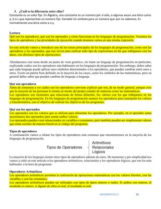 INFORMATICA 2 18
3. ¿Cuál es la diferencia entre ellas?
Constante es un valor fijo. En Álgebra, una constante es un número por sí solo, o algunas veces una letra como
a, b o c que representan un número fijo. Variable Un símbolo para un número que aún no sabemos. Es
normalmente una letra como x o y.
Lectura
Qué son los operadores, qué son los operandos y cómo funcionan en los lenguajes de programación. Veremos los
tipos de operadores y las prioridades de ejecución cuando tenemos varios en una misma expresión.
En este artículo vamos a introducir uno de los temas principales de los lenguajes de programación, como son los
operadores y los operandos, que nos sirven para realizar todo tipo de expresiones en las que trabajamos con los
datos, con distintos tipos de operaciones.
Abordaremos este tema desde un punto de vista genérico, sin tratar un lenguaje de programación en particular,
explicando cuáles son los operadores más habituales en los lenguajes de programación. Sin embargo, debes saber
que cada lenguaje puede aplicar unos símbolos determinados a los operadores, que pueden cambiar entre unos y
otros. Existe un patrón bien definido en la mayoría de los casos, como los símbolos de las matemáticas, pero en
general debes saber que pueden cambiar de lenguaje a lenguaje.
Qué son operadores
Antes de comenzar a ver cuáles son los operadores conviene explicar qué son, de un modo general, aunque creo
que la mayoría de las personas lo tienen en mente del propio estudio de materias como las matemáticas.
Los operadores son elementos que relacionan de forma diferente, los valores con los que trabajamos en los
lenguajes de programación. En los lenguajes de programación usamos los operadores para manipular los valores
y transformarlos, con el objetivo de realizar los objetivos de los programas.
Qué son los operandos
Los operandos son los valores que se utilizan para alimentar los operadores. Por ejemplo, en el operador suma
necesitamos dos operandos para sumar ambos valores.
Los operandos pueden venir almacenados en variables o constantes, pero también pueden ser simplemente valores
que están escritos de manera literal en el código del programa.
Tipos de operadores
A continuación vamos a relatar los tipos de operadores más comunes que encontraremos en la mayoría de los
lenguajes de programación.
La mayoría de los lenguajes tienen otros tipos de operadores además de estos. De momento y por simplicidad nos
vamos a ceñir en este artículo a los operadores aritméticos, relacionales y los operadores lógicos, que son los más
habituales a la hora de programar.
Operadores Aritméticos
Los operadores aritméticos permiten la realización de operaciones matemáticas con los valores literales, con las
variables o con las constantes.
Los operadores aritméticos pueden ser utilizados con tipos de datos enteros o reales. Si ambos son enteros, el
resultado es entero; si alguno de ellos es real, el resultado es real.
 