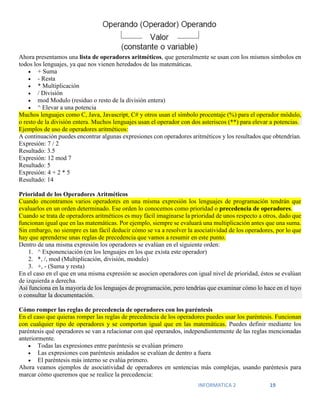 INFORMATICA 2 19
Ahora presentamos una lista de operadores aritméticos, que generalmente se usan con los mismos símbolos en
todos los lenguajes, ya que nos vienen heredados de las matemáticas.
 + Suma
 - Resta
 * Multiplicación
 / División
 mod Modulo (residuo o resto de la división entera)
 ^ Elevar a una potencia
Muchos lenguajes como C, Java, Javascript, C# y otros usan el símbolo procentaje (%) para el operador módulo,
o resto de la división entera. Muchos lenguajes usan el operador con dos asteriscos (**) para elevar a potencias.
Ejemplos de uso de operadores aritméticos:
A continuación puedes encontrar algunas expresiones con operadores aritméticos y los resultados que obtendrían.
Expresión: 7 / 2
Resultado: 3.5
Expresión: 12 mod 7
Resultado: 5
Expresión: 4 + 2 * 5
Resultado: 14
Prioridad de los Operadores Aritméticos
Cuando encontramos varios operadores en una misma expresión los lenguajes de programación tendrán que
evaluarlos en un orden determinado. Ese orden lo conocemos como prioridad o precedencia de operadores.
Cuando se trata de operadores aritméticos es muy fácil imaginarse la prioridad de unos respecto a otros, dado que
funcionan igual que en las matemáticas. Por ejemplo, siempre se evaluará una multiplicación antes que una suma.
Sin embargo, no siempre es tan fácil deducir cómo se va a resolver la asociatividad de los operadores, por lo que
hay que aprenderse unas reglas de precedencia que vamos a resumir en este punto.
Dentro de una misma expresión los operadores se evalúan en el siguiente orden:
1. ^ Exponenciación (en los lenguajes en los que exista este operador)
2. *, /, mod (Multiplicación, división, modulo)
3. +, - (Suma y resta)
En el caso en el que en una misma expresión se asocien operadores con igual nivel de prioridad, éstos se evalúan
de izquierda a derecha.
Así funciona en la mayoría de los lenguajes de programación, pero tendrías que examinar cómo lo hace en el tuyo
o consultar la documentación.
Cómo romper las reglas de precedencia de operadores con los paréntesis
En el caso que quieras romper las reglas de precedencia de los operadores puedes usar los paréntesis. Funcionan
con cualquier tipo de operadores y se comportan igual que en las matemáticas. Puedes definir mediante los
paréntesis qué operadores se van a relacionar con qué operandos, independientemente de las reglas mencionadas
anteriormente.
 Todas las expresiones entre paréntesis se evalúan primero
 Las expresiones con paréntesis anidados se evalúan de dentro a fuera
 El paréntesis más interno se evalúa primero.
Ahora veamos ejemplos de asociatividad de operadores en sentencias más complejas, usando paréntesis para
marcar cómo queremos que se realice la precedencia:
 