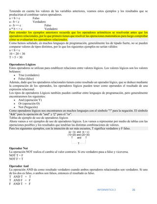 INFORMATICA 2 21
Teniendo en cuenta los valores de las variables anteriores, veamos estos ejemplos y los resultados que se
producirían al combinar varios operadores.
a + b > c Falso
a - b < c Verdadero
a - b == c Falso
a * b < > c Verdadero
Para entender los ejemplos anteriores recuerda que los operadores aritméticos se resolverán antes que los
operadores relacionales, por lo que primero tienes que resolver las operaciones matemáticas para luego comprobar
cómo se evaluarían los operadores relacionales.
Como hemos señalado, en muchos lenguajes de programación, generalmente los de tipado fuerte, no se pueden
comparar valores de tipos distintos, por lo que los siguientes ejemplos no serían válidos:
a < b < c
10 < 20 < 30
T > 5 < 30
Operadores Lógicos
Estos operadores se utilizan para establecer relaciones entre valores lógicos. Los valores lógicos son los valores
boléanos:
 True (verdadero)
 False (falso)
Además, dado que los operadores relacionales tienen como resultado un operador lógico, que se deduce mediante
la comparación de los operandos, los operadores lógicos pueden tener como operandos el resultado de una
expresión relacional.
Los tipos de operadores Lógicos también pueden cambiar entre lenguajes de programación, pero generalmente
encontraremos los siguientes:
 And (operación Y)
 Or (operación O)
 Not (Negación)
Como operadores lógicos nos encontramos en muchos lenguajes con el símbolo "!" para la negación. El símbolo
"&&" para la operación de "and" y !||" para el "or".
Tablas de ejemplo de uso de operadores lógicos
Ahora vamos a ver ejemplos de uso de operadores lógicos. Los vamos a representar por medio de tablas con las
operaciones posibles y los resultados que tendrían las distintas combinaciones de valores.
Para los siguientes ejemplos, con la intención de ser más escuetos, T significa verdadero y F falso.
Operador Not
La operación NOT realiza el cambio al valor contrario. Si era verdadero pasa a falso y viceversa.
NOT T = F
NOT F = T
Operador And
La operación AND da como resultado verdadero cuando ambos operadores relacionados son verdadero. Si uno
de los dos es falso, o ambos son falsos, entonces el resultado es falso.
T AND T = T
T AND F = F
F AND T = F
 