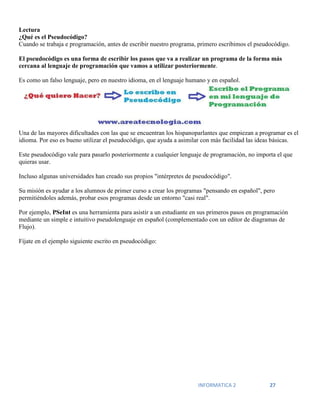 INFORMATICA 2 27
Lectura
¿Qué es el Pseudocódigo?
Cuando se trabaja e programación, antes de escribir nuestro programa, primero escribimos el pseudocódigo.
El pseudocódigo es una forma de escribir los pasos que va a realizar un programa de la forma más
cercana al lenguaje de programación que vamos a utilizar posteriormente.
Es como un falso lenguaje, pero en nuestro idioma, en el lenguaje humano y en español.
Una de las mayores dificultades con las que se encuentran los hispanoparlantes que empiezan a programar es el
idioma. Por eso es bueno utilizar el pseudocódigo, que ayuda a asimilar con más facilidad las ideas básicas.
Este pseudocódigo vale para pasarlo posteriormente a cualquier lenguaje de programación, no importa el que
quieras usar.
Incluso algunas universidades han creado sus propios "intérpretes de pseudocódigo".
Su misión es ayudar a los alumnos de primer curso a crear los programas "pensando en español", pero
permitiéndoles además, probar esos programas desde un entorno "casi real".
Por ejemplo, PSeInt es una herramienta para asistir a un estudiante en sus primeros pasos en programación
mediante un simple e intuitivo pseudolenguaje en español (complementado con un editor de diagramas de
Flujo).
Fíjate en el ejemplo siguiente escrito en pseudocódigo:
 