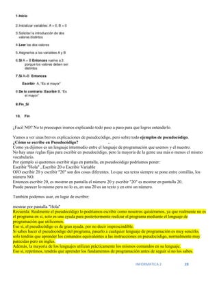 INFORMATICA 2 28
¿Facil NO? No te preocupes iremos explicando todo paso a paso para que logres entenderlo.
Vamos a ver unas breves explicaciones de pseudocódigo, pero sobre todo ejemplos de pseudocódigo.
¿Cómo se escribe en Pseudocódigo? .
Como ya dijimos es un lenguaje intermedio entre el lenguaje de programación que usemos y el nuestro.
No hay unas reglas fijas para escribir en pseudocódigo, pero la mayoría de la gente usa más o menos el mismo
vocabulario.
Por ejemplo si queremos escribir algo en pantalla, en pseudocódigo podríamos poner:
Escribir "Hola" , Escribir 20 o Escribir Variable
OJO escribir 20 y escribir "20" son dos cosas diferentes. Lo que sea texto siempre se pone entre comillas, los
número NO.
Entonces escribir 20, es mostrar en pantalla el número 20 y escribir "20" es mostrar en pantalla 20.
Puede parecer lo mismo pero no lo es, en una 20 es un texto y en otro un número.
También podemos usar, en lugar de escribir:
mostrar por pantalla "Hola"
Recuerda: Realmente el pseudocódigo lo podríamos escribir como nosotros quisiéramos, ya que realmente no es
el programa en sí, solo es una ayuda para posteriormente realizar el programa mediante el lenguaje de
programación que utilicemos.
Eso sí, el pseudocódigo es de gran ayuda. por no decir imprescindible.
Si sabes hacer el pseudocódigo del programa, pasarlo a cualquier lenguaje de programación es muy sencillo,
solo tendrás que aprender los comandos equivalentes a las instrucciones en pseudocódigo, normalmente muy
parecidas pero en ingles.
Además, la mayoría de los lenguajes utilizan prácticamente los mismos comandos en su lenguaje.
Eso sí, repetimos, tendrás que aprender los fundamentos de programación antes de seguir si no los sabes.
 