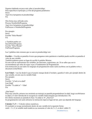 INFORMATICA 2 29
Sigamos hablando un poco más sobre el pseudocódigo.
Para especificar el principio y el fin del programa pondremos:
Inicio
Aquí iría el programa en pseudocódigo
Fin
Otra forma muy utilizada sería:
Proceso NombreDelPrograma
Aquí iría el programa en pseudocódigo
FinProceso o NombreDelPrograma
Por ejemplo:
Inicio
Escribir "Hola Mundo"
Fin
o También podría ser:
InicioPrimerPrograma
Escribir "Hola Mundo"
FinPrimerPrograma
Las 3 palabras más comunes que se usan en pseudocódigo son:
Escribir--> Escribe en pantalla el texto que pongamos entre paréntesis o también puede escribir en pantalla el
valor de una variable.
También podemos poner en lugar de escribir la palabra Mostrar.
En esta web no explicaremos las variables, las funciones, expresiones, etc. Si no sabes que son te
recomendamos que antes de segur vayas a Fundamentos de Programación.
Esta instrucción en casi todos los lenguajes de programación reales suele escribirse con la palabra write o
document.write('Hola').
Leer Edad--> nos lee desde lo que el usuario marque desde el teclado y guarda el valor, por ejemplo dentro de
una variable, en este caso la variable Edad.
Por ejemplo:
Inicio
Escribir: "¿Cual es tu edad?
Leer Edad
Escribir "Tu edad es" + Edad
Fin
¿Qué haría?.
Pues muy sencillo, primero nos mostraría un mensaje en pantalla preguntándonos la edad, luego escribiríamos
la edad y el valor introducido lo recogería la variable Edad (imagina que introducimos 18).
Por último mostraría en pantalla la frase: Tu edad es 18. ¿Fácil no?
En programación real suele utilizarse la instrucción input en lugar de leer, pero ojo depende del lenguaje.
Calcular 3 x 5 --> Calcula valores numéricos.
El resultado se recoge normalmente dentro de una variable de la siguiente forma:
multi = 3 x 5; la variable multi tendrá en ese momento el valor de 3 x 5, es decir valdrá 15.
 