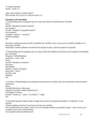 INFORMATICA 2 30
Y si ahora hacemos:
multi2 = multi x 2;
¿Qué valor tendrá la variable multi2?
Pues sencillo 30 (15 que es el valor de multi x 2).
Ejemplos de Pseudocódigo
1. Pseudocódigo para un programa que nos sume dos número introducidos por el teclado:
Inicio
Escribir "Introduce el primer número";
Lee numero1;
Escribir "Introduce el segundo número";
Leer numero2;
resultado= numero1 + numero2;
Escribir resultado;
Fin
Recuerda: cuando queremos escribir en pantalla una variable, como en este caso la variable resultado, no se
pone entre comillas.
Importante: cuando acabamos una instrucción siempre se pone ; antes de empezar la siguiente.
2. Pseudocódigo para un programa que nos diga la tabla de multiplicar del número que le digamos (introducido
por el teclado).
Programa: TablaMultiplicar
numericas: t, num , total;
Inicio
Escribir "Introduce un número"
Leer num
InicioDesde
Desde t=1 hasta t=10 repetir
hacer total = num*t
Escribir: total
finDesde
Fin
3. Escribir un Pseudocódigo de un programa que permita leer la edad y peso de una persona y posteriormente
imprimirla.
Inicio
VariablesNumericas: edad, peso.
Imprimir "Escribir los datos (Edad, Peso):";
Leer Edad, Leer Peso;
Escribir "Tu peso es: ", peso, " y tu edad es: ", edad.;
Fin.
Te has fijado que para imprimir algo en lugar de mostrarlo en la pantalla,la palabra es "imprimir", así de
sencillo.
Además podemos mezclar en una frase texto fijo con variables.
Esto se puede hacer con comas, como lo ves en el ejemplo anterior o poniendo el signo + entre el texto y las
variables, como vimos anteriormente.
En el ejemplo anterior podríamos ser:
 