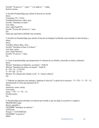 INFORMATICA 2 31
Escribir "Tu peso es: " + peso + " y tu edad es: " + edad.;
Sería lo mismo.
4. Escribir Pseudocódigo que calcule el área de un círculo.
Inicio
Constantes: Pi= 3.1416;
VariablesNumericas: radio, area;
Escribe: "Introduce el radio: "
Leer radio;
area= radio*radio*Pi;
Escribe "El área del circulo es: ", area;
Fin
Fíjate que aquí hemos definido una constante.
5. Escribir un Pseudocódigo que calcule el área de un triángulo recibiendo como entrada el valor de base y
altura.
Inicio
Variables Altura, Base, Area.
Escribir "Introduce la base y la altura: "
Leer base y peso.
area= (base*altura)/2.
Escribir "El area es: ", base.
Fin
6. Crear un pseudocódigo que proporcione el volumen de un cilindro, conocidos su altura y diámetro.
Inicio
Mostrar “Introduzca el diámetro, en metros” : Pedir D
Mostrar “Introduzca la altura, en metros” : Pedir H
R = D/2 : Pi = 3,141593
V = Pi * (R ^ 2) * H
Mostrar “El volumen del cilindro es de”, V, “metros cúbicos”
Fin
7. Elaborar un algoritmo que obtenga e imprima el valor de Y a partir de la ecuación: : Y= 3*X + 2 + 7X – 15,
introduciendo el valor que queramos de X.
Inicio
numericas: numx, numy;
Leer numx;
numy = 3*X + 2 + 7X – 15;
Escribir numy;
Fin
8. Pseudocódigo para introducir un número por teclado y que nos diga si es positivo o negativo
PROGRAMA signo
Borrar_pantalla( )
ESCRIBIR "Introduce un número: "
LEER num
SI num >= 0 ENTONCES
ESCRIBIR "es positivo"
SINO
 