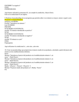 INFORMATICA 2 32
ESCRIBIR "es negativo"
FINSI
FINPROGRAMA
Aquí hemos utilizado la estructura SI...(se cumple la condición)...Hacer (Esto).
Esto es la condicional IF (en ingles).
9. Realizar el pseudocódigo de un programa que permita saber si un número es mayor, menor o igual a cero.
Programa: ComparaNúmeros
numerica: NUMERO
Escribir “Introduzca un número “
Leer NUMERO
INICIOSI
SI NUMERO>0 ENTONCES
escribir “El número introducido es positivo”
SI NO
SI NUMERO<0 ENTONCES
escribir “El número introducido es negativo”
SI NO
escribir “El número es cero”
FINSI
Finprograma
Aquí utilizamos la condicional si....esto sino...esto otro.
10. Crear un pseudocódigo que proporcione el precio medio de un producto, calculado a partir del precio del
mismo en tres establecimientos distintos.
Inicio
Mostrar “Introduzca el precio del producto en el establecimiento número 1, en
euros” : Pedir Precio1
Mostrar “Introduzca el precio del producto en el establecimiento número 2, en
euros” : Pedir Precio2
Mostrar “Introduzca el precio del producto en el establecimiento número 3, en
euros” : Pedir Precio3
Media = (Precio1 + Precio2 + Precio3) / 3
Mostrar “El precio medio del producto es”, Media, “Euros”
Fin
 