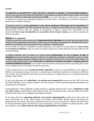 INFORMATICA 2 4
Lectura
Un algoritmo nos permite llevar a cabo una tarea o encontrar la solución a un determinado problema a
través de una serie de instrucciones bien definidas y estructuradas, que además deben estar en orden, es decir una
tras otra, y ser finitas, es decir tener una solución posible. De este modo, definidos un estado inicial y una entrada,
si seguimos las instrucciones formuladas llegaremos al estado final y encontraremos la solución al problema o
alcanzaremos el objetivo definido.
El consenso general es que los algoritmos se usan sólo en cuestiones relacionadas con las matemáticas. Si
bien el término algoritmo está muy presente en esta área y en todos los otros ámbitos en los cuales se utilice
estructuración de datos, como por ejemplo la computación, la lógica y demás áreas relacionadas con los
números, lo cierto es que los algoritmos se usan mucho más de lo que creemos, y en todos los aspectos de
nuestra vida diaria.
Historia de los algoritmos
Si bien la mayoría de nosotros piensa que la implementación de algoritmos es un hecho más relacionado con la
aparición de las computadoras modernas, lo cierto es que ya en tiempos muy antiguos se utilizaban para resolver
problemas matemáticos como por ejemplo raíces cuadradas y multiplicaciones.
En este sentido, los egipcios y babilonios ya usaban algoritmos, aun cuando no existían todavía ni la base teórica
ni el concepto de algoritmo como tal, siendo los primeros quienes los usaban algoritmos muy parecidos a los de
expansión binaria.
La palabra algoritmo tiene su origen en el término árabe Al-Khwārizmī, derivado de Quitab Al Jabr Al
Mugabala, el cual es el nombre con que se conocía a un importante astrónomo y matemático quien en el siglo
IX dejara como legado numerosos tratados acerca de conceptos acerca del cero y de la numeración hindú, y en
los que también trataba temas como el desarrollo y resolución de ecuaciones de primer y segundo grado con
un número limitado de procesos. Estos tratados fueron de mucha ayuda para desarrollar enunciados para sumas,
restas, multiplicaciones y divisiones de números decimales.
Si bien Al-Khwārizmī no fue el creador del primer algoritmo, ya que como mencionábamos ya los egipcios y
babilonios los utilizaban, aunque sin saberlo, se considera que el matemático árabe fue en el primero en utilizarlos
con un orden. Pero los algoritmos del modo en que los conocemos y empleamos hoy, no se utilizaron hasta bien
entrado el siglo VXIII.
El salto más importante de los algoritmos y su relación con la computación ocurrió en el año 1842, de la mano
de Charles Babbage, con su máquina analítica y de Ada Lovelace, creadora del primer algoritmo destinado a ser
procesado por una máquina.
Lamentablemente, Charles Babbage no pudo terminar su máquina analítica, por lo tanto, el algoritmo creado
por Ada Lovelace no pudo llegar a implementarse nunca. Pero el trabajo llevado a cabo por ambos fue de gran
inspiración para todos los investigadores que llegaron después.
El otro gran salto de los algoritmos aplicados a las ciencias computacionales ocurrió unos cuantos años más
tarde, precisamente en el año 1900, cuando el matemático David Hilbert declaró algunas consideraciones
fundamentales acerca de la ciencia de las matemáticas, que llevaron a nuevos puntos de vista que más tarde serían
de mucha importancia para el desarrollo de nuevas tecnologías, como por ejemplo los trabajos llevados a cabo
por científicos como Alonzo Church, Alan Turing, Stephen Kleene o Emil Post.
 