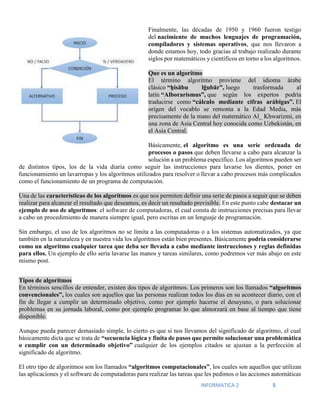 INFORMATICA 2 5
Finalmente, las décadas de 1950 y 1960 fueron testigo
del nacimiento de muchos lenguajes de programación,
compiladores y sistemas operativos, que nos llevaron a
donde estamos hoy, todo gracias al trabajo realizado durante
siglos por matemáticos y científicos en torno a los algoritmos.
Que es un algoritmo
El término algoritmo proviene del idioma árabe
clásico “ḥisābu lḡubār”, luego trasformada al
latín “Alborarismus”, que según los expertos podría
traducirse como “cálculo mediante cifras arábigas”. El
origen del vocablo se remonta a la Edad Media, más
precisamente de la mano del matemático Al_ Khwarizmi, en
una zona de Asia Central hoy conocida como Uzbekistán, en
el Asia Central.
Básicamente, el algoritmo es una serie ordenada de
procesos o pasos que deben llevarse a cabo para alcanzar la
solución a un problema específico. Los algoritmos pueden ser
de distintos tipos, los de la vida diaria como seguir las instrucciones para lavarse los dientes, poner en
funcionamiento un lavarropas y los algoritmos utilizados para resolver o llevar a cabo procesos más complicados
como el funcionamiento de un programa de computación.
Una de las características de los algoritmos es que nos permiten definir una serie de pasos a seguir que se deben
realizar para alcanzar el resultado que deseamos, es decir un resultado previsible. En este punto cabe destacar un
ejemplo de uso de algoritmos: el software de computadoras, el cual consta de instrucciones precisas para llevar
a cabo un procedimiento de manera siempre igual, pero escritas en un lenguaje de programación.
Sin embargo, el uso de los algoritmos no se limita a las computadoras o a los sistemas automatizados, ya que
también en la naturaleza y en nuestra vida los algoritmos están bien presentes. Básicamente podría considerarse
como un algoritmo cualquier tarea que deba ser llevada a cabo mediante instrucciones y reglas definidas
para ellos. Un ejemplo de ello sería lavarse las manos y tareas similares, como podremos ver más abajo en este
mismo post.
Tipos de algoritmos
En términos sencillos de entender, existen dos tipos de algoritmos. Los primeros son los llamados “algoritmos
convencionales”, los cuales son aquellos que las personas realizan todos los días en su acontecer diario, con el
fin de llegar a cumplir un determinado objetivo, como por ejemplo hacerse el desayuno, o para solucionar
problemas en su jornada laboral, como por ejemplo programar lo que almorzará en base al tiempo que tiene
disponible.
Aunque pueda parecer demasiado simple, lo cierto es que si nos llevamos del significado de algoritmo, el cual
básicamente dicta que se trata de “secuencia lógica y finita de pasos que permite solucionar una problemática
o cumplir con un determinado objetivo” cualquier de los ejemplos citados se ajustan a la perfección al
significado de algoritmo.
El otro tipo de algoritmos son los llamados “algoritmos computacionales”, los cuales son aquellos que utilizan
las aplicaciones y el software de computadoras para realizar las tareas que les pedimos o las acciones automáticas
 