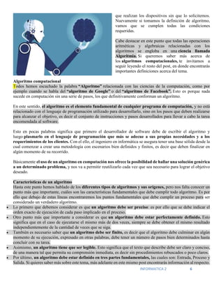 INFORMATICA 2 6
que realizan los dispositivos sin que lo solicitemos.
Nuevamente si tomamos la definición de algoritmo,
vamos que se cumplen todas las condiciones
requeridas.
Cabe destacar en este punto que todas las operaciones
aritméticas y algebraicas relacionadas con los
algoritmos se engloba en una ciencia llamada
Algoritmia. Si queremos saber más acerca de
los algoritmos computacionales, te invitamos a
seguir leyendo el resto del post, en donde encontrarás
importantes definiciones acerca del tema.
Algoritmo computacional
Todos hemos escuchado la palabra “Algoritmo” relacionada con las ciencias de la computación, como por
ejemplo cuando se habla del “algoritmo de Google” o del “algoritmo de Facebook”. Esto es porque nada
sucede en computación sin una serie de pasos, los que definitivamente conforman un algoritmo.
En este sentido, el algoritmo es el elemento fundamental de cualquier programa de computación, y no está
relacionado con el lenguaje de programación utilizado para desarrollarlo, sino en los pasos que deben realizarse
para alcanzar el objetivo, es decir el conjunto de instrucciones y pasos desarrollados para llevar a cabo la tarea
encomendada al software.
Esto en pocas palabras significa que primero el desarrollador de software debe de escribir el algoritmo y
luego plasmarlo en el lenguaje de programación que más se adecue a sus propias necesidades y a los
requerimientos de los clientes. Con el ello, el ingeniero en informática se asegura tener una base sólida desde la
cual comenzar a crear una metodología con escenarios bien definidos y finitos, es decir que deben finalizar en
algún momento de su recorrido.
Básicamente el uso de un algoritmo en computación nos ofrece la posibilidad de hallar una solución genérica
a un determinado problema, y nos va a permitir reutilizarlo cada vez que sea necesario para lograr el objetivo
deseado.
Características de un algoritmo
Hasta este punto hemos hablado de los diferentes tipos de algoritmos y sus orígenes, pero nos falta conocer un
punto más que importante, cuáles son las características fundamentales que debe cumplir todo algoritmo. Es por
ello que debajo de estas líneas encontraremos los puntos fundamentales que debe cumplir un proceso para ser
considerado un verdadero algoritmo.
 Lo primero que debemos considerar es que un algoritmo debe ser preciso: es por ello que se debe indicar el
orden exacto de ejecución de cada paso implicado en el proceso.
 Otro punto más que importante a considerar es que un algoritmo debe estar perfectamente definido. Esto
significa que en el caso de ejecutarse el mismo más de dos veces, siempre se debe obtener el mismo resultado
independientemente de la cantidad de veces que se siga.
 También es necesario saber que un algoritmo debe ser finito, es decir que el algoritmo debe culminar en algún
momento de su ejecución, expresado en otras palabras, debe tener un número de pasos bien determinados hasta
concluir con su tarea.
 Asimismo, un algoritmo tiene que ser legible. Esto significa que el texto que describe debe ser claro y conciso,
de una manera tal que permita su comprensión inmediata, es decir sin procedimientos rebuscados o poco claros.
 Por último, un algoritmo debe estar definido en tres partes fundamentales, las cuales son: Entrada, Proceso y
Salida. Si quieres saber más sobre este tema, más adelante en este mismo post encontrarás información al respecto.
 