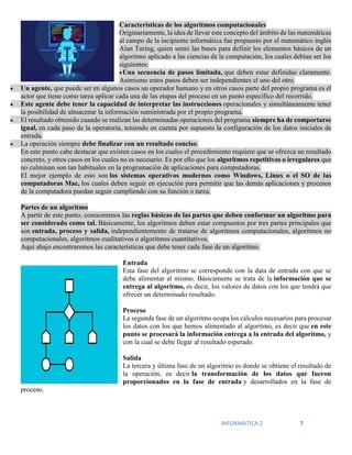 INFORMATICA 2 7
Características de los algoritmos computacionales
Originariamente, la idea de llevar este concepto del ámbito de las matemáticas
al campo de la incipiente informática fue propuesto por el matemático inglés
Alan Turing, quien sentó las bases para definir los elementos básicos de un
algoritmo aplicado a las ciencias de la computación, los cuales debían ser los
siguientes:
Una secuencia de pasos limitada, que deben estar definidas claramente.
Asimismo estos pasos deben ser independientes el uno del otro.
 Un agente, que puede ser en algunos casos un operador humano y en otros casos parte del propio programa es el
actor que tiene como tarea aplicar cada una de las etapas del proceso en un punto específico del recorrido.
 Este agente debe tener la capacidad de interpretar las instrucciones operacionales y simultáneamente tener
la posibilidad de almacenar la información suministrada por el propio programa.
 El resultado obtenido cuando se realizan las determinadas operaciones del programa siempre ha de comportarse
igual, en cada paso de la operatoria, teniendo en cuenta por supuesto la configuración de los datos iniciales de
entrada.
 La operación siempre debe finalizar con un resultado conciso.
En este punto cabe destacar que existen casos en los cuales el procedimiento requiere que se ofrezca un resultado
concreto, y otros casos en los cuales no es necesario. Es por ello que los algoritmos repetitivos o irregulares que
no culminan son tan habituales en la programación de aplicaciones para computadoras.
El mejor ejemplo de esto son los sistemas operativos modernos como Windows, Linux o el SO de las
computadoras Mac, los cuales deben seguir en ejecución para permitir que las demás aplicaciones y procesos
de la computadora puedan seguir cumpliendo con su función o tarea.
Partes de un algoritmo
A partir de este punto, conoceremos las reglas básicas de las partes que deben conformar un algoritmo para
ser considerado como tal. Básicamente, los algoritmos deben estar compuestos por tres partes principales que
son entrada, proceso y salida, independientemente de tratarse de algoritmos computacionales, algoritmos no
computacionales, algoritmos cualitativos o algoritmos cuantitativos.
Aquí abajo encontraremos las características que debe tener cada fase de un algoritmo.
Entrada
Esta fase del algoritmo se corresponde con la data de entrada con que se
debe alimentar al mismo. Básicamente se trata de la información que se
entrega al algoritmo, es decir, los valores de datos con los que tendrá que
ofrecer un determinado resultado.
Proceso
La segunda fase de un algoritmo ocupa los cálculos necesarios para procesar
los datos con los que hemos alimentado al algoritmo, es decir que en este
punto se procesará la información entrega a la entrada del algoritmo, y
con la cual se debe llegar al resultado esperado.
Salida
La tercera y última fase de un algoritmo es donde se obtiene el resultado de
la operación, es decir la transformación de los datos que fueron
proporcionados en la fase de entrada y desarrollados en la fase de
proceso.
 