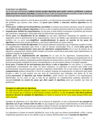 INFORMATICA 2 8
Como hacer un algoritmo
En el caso que necesitemos realizar nuestro propio algoritmo para poder resolver problemas o mejorar
algún proceso en nuestra actividad, lo podemos llevar a cabo de manera bastante sencilla, ya que lo único que
tenemos que hacer es poner claro que necesitamos y como lo podemos resolver.
Para ello debemos realizar la serie de pasos necesarios y sus derivaciones para poder llegar al resultado esperado
del problema que tenemos entre manos. Los pasos para definir y concretar nuestro algoritmo son los
siguientes:
 Primer paso: Análisis previo del problema o necesidad. Lo primero que tenemos que hacer, antes de comenzar
con el desarrollo de cualquier algoritmo es llevar a cabo un análisis pormenorizado de la situación o problema.
 Segundo paso: Definir los requerimientos. En este paso se debe definir exactamente el problema que tenemos
que solucionar y desglosarlo, incluyendo todas las derivaciones que puedan surgir.
 Tercer paso: La identificación de los módulos. En este paso, identificar claramente los módulos es tan
importante como la identificación de los requerimientos. Esto es así debido a que identificar correctamente los
módulos nos va servir para simplificar considerablemente la puesta en marcha de los pasos del
algoritmo correcto para nuestro problema, y que hemos identificado en el paso anterior.
 Cuarto paso: La creación del algoritmo. En este punto debemos asegurarnos que el algoritmo cumpla con todos
los requerimientos adecuados para llevar a cabo la función encomendad. Esto es similar tanto para los
algoritmos no computacionales como para los algoritmos computacionales. En el caso de tratarse de un
algoritmo computacional, además deberá cumplir con ciertas características para poder luego implementarse en
cualquier lenguaje de programación.
 Quinto paso: La implementación del algoritmo. En el caos de los algoritmos computacionales, la
implementación de los mismos se debe llevar a cabo traduciendo el mismo a un lenguaje de programación con el
propósito de que cualquier computadora pueda interpretar sus instrucciones y enviar a su hardware la información
necesaria para poder completar los pasos correspondientes y de esta manera obtener el resultado esperado.
 Sexto paso: Creación de las herramientas para llevar a cabo el algoritmo. En este último, y si pudimos
cumplimentar correctamente con todos los pasos anteriores, ya estaremos en posición para poder crear
las herramientas necesarias para poder ejecutar el algoritmo desarrollado. En el caso tratarse de un algoritmo
computacional, podemos desarrollar a través de cualquier lenguaje de programación un aplicación para poder
llevarlo a cabo, la cual contará con una serie de instrucciones que ordenadas una detrás de la otra
podrán representar el algoritmo que hemos diseñado y poder ofrecer una solución a los requerimientos
identificados. En los casos en que se trate de un algoritmo no computacional, podemos desarrollar lo
necesario teniendo en cuenta los pasos que debe seguir el algoritmo, como por ejemplo una línea de
producción.
Ejemplos de aplicación de algoritmos
Los algoritmos pueden aplicarse en cualquier campo, y no son para nada ajemos a la vida diaria, es decir que no
son sólo cálculos que se aplican en determinados campos científicos, ya que en nuestra vida diaria podemos
encontrar decenas de ejemplos de algoritmos, los cuales la mayoría de las veces pasan desapercibidos para
todos nosotros.
Ejemplos de algoritmos en la vida diaria son el proceso de digestión, el cual es básicamente un concepto de
algoritmo con el que vivimos todos los días sin que tengamos que conocer implícitamente su definición para
que ocurra. Esto significa que para que podamos realizar el proceso de digestión todos los días no es necesario
que sepamos como este funciona ni los actores implicados en el procedimiento.
Los algoritmos se ponen en marcha infinidad de veces el día, pero nos hemos acostumbrado a ellos o quizás
simplemente ignoramos que lo son, debido a que no estamos familiarizados con el concepto de algoritmo.
 