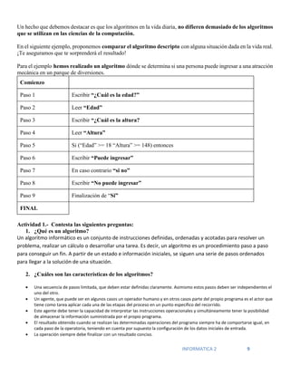 INFORMATICA 2 9
Un hecho que debemos destacar es que los algoritmos en la vida diaria, no difieren demasiado de los algoritmos
que se utilizan en las ciencias de la computación.
En el siguiente ejemplo, proponemos comparar el algoritmo descripto con alguna situación dada en la vida real.
¡Te aseguramos que te sorprenderá el resultado!
Para el ejemplo hemos realizado un algoritmo dónde se determina si una persona puede ingresar a una atracción
mecánica en un parque de diversiones.
Comienzo
Paso 1 Escribir “¿Cuál es la edad?”
Paso 2 Leer “Edad”
Paso 3 Escribir “¿Cuál es la altura?
Paso 4 Leer “Altura”
Paso 5 Si (“Edad” >= 18 “Altura” >= 148) entonces
Paso 6 Escribir “Puede ingresar”
Paso 7 En caso contrario “si no”
Paso 8 Escribir “No puede ingresar”
Paso 9 Finalización de “Si”
FINAL
Actividad 1.- Contesta las siguientes preguntas:
1. ¿Qué es un algoritmo?
Un algoritmo informático es un conjunto de instrucciones definidas, ordenadas y acotadas para resolver un
problema, realizar un cálculo o desarrollar una tarea. Es decir, un algoritmo es un procedimiento paso a paso
para conseguir un fin. A partir de un estado e información iniciales, se siguen una serie de pasos ordenados
para llegar a la solución de una situación.
2. ¿Cuáles son las características de los algoritmos?
 Una secuencia de pasos limitada, que deben estar definidas claramente. Asimismo estos pasos deben ser independientes el
uno del otro.
 Un agente, que puede ser en algunos casos un operador humano y en otros casos parte del propio programa es el actor que
tiene como tarea aplicar cada una de las etapas del proceso en un punto específico del recorrido.
 Este agente debe tener la capacidad de interpretar las instrucciones operacionales y simultáneamente tener la posibilidad
de almacenar la información suministrada por el propio programa.
 El resultado obtenido cuando se realizan las determinadas operaciones del programa siempre ha de comportarse igual, en
cada paso de la operatoria, teniendo en cuenta por supuesto la configuración de los datos iniciales de entrada.
 La operación siempre debe finalizar con un resultado conciso.
 