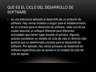 QUE ES EL CICLO DEL DESARROLLO DE
SOFTWARE
• es una estructura aplicada al desarrollo de un producto de
software. Hay varios modelos a seguir para el establecimiento
de un proceso para el desarrollo de software, cada uno de los
cuales describe un enfoque diferente para diferentes
actividades que tienen lugar durante el proceso. Algunos
autores consideran un modelo de ciclo de vida un término más
general que un determinado proceso para el desarrollo de
software. Por ejemplo, hay varios procesos de desarrollo de
software específicos que se ajustan a un modelo de ciclo de
vida de espiral.
 