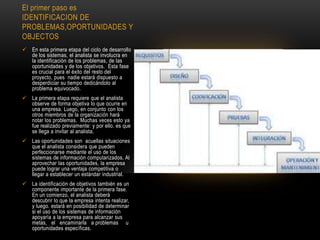 El primer paso es
IDENTIFICACION DE
PROBLEMAS,OPORTUNIDADES Y
OBJECTOS
 En esta primera etapa del ciclo de desarrollo
de los sistemas, el analista se involucra en
la identificación de los problemas, de las
oportunidades y de los objetivos. Esta fase
es crucial para el éxito del resto del
proyecto, pues nadie estará dispuesto a
desperdiciar su tiempo dedicándolo al
problema equivocado.
 La primera etapa requiere que el analista
observe de forma objetiva lo que ocurre en
una empresa. Luego, en conjunto con los
otros miembros de la organización hará
notar los problemas. Muchas veces esto ya
fue realizado previamente: y por ello. es que
se llega a invitar al analista.
 Las oportunidades son acuellas situaciones
que el analista considera que pueden
perfeccionarse mediante el uso de los
sistemas de información computarizados. Al
aprovechar las oportunidades, la empresa
puede lograr una ventaja competitiva o
llegar a establecer un estándar industrial.
 La identificación de objetivos también es un
componente importante de la primera fase.
En un comienzo, el analista deberá
descubrir lo que la empresa intenta realizar,
y luego. estará en posibilidad de determinar
si el uso de los sistemas de información
apoyaría a la empresa para alcanzar sus
metas, el encaminarla a problemas u
oportunidades específicas.
 