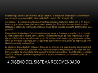 4.DISEÑO DEL SISTEMA RECOMENDADO
En esta etapa del ciclo de desarrollo de los sistemas, el analista de sistemas usa la información
que recolectó con anterioridad y elabora el diseño lógico del sistema de
información. El analista diseña procedimientos precisos de captura de datos, con el fin de que
los datos que se introducen al sistema sean los correctos. Ei analista también diseña accesos
efectivos al sistema de información, mediante el uso de las técnicas de diseño de formularios y de
pantallas.
Una parte del diseño lógico del sistema de información es el diseño de la interfaz con el usuario.
La interfaz conecta al usuario con el sistema, y evidentemente, es de suma importancia. Serían
ejemplos de interfaces para el usuario: el uso del teclado para introducir preguntas o respuestas,
el uso de menús en la pantalla, con las opciones que tiene el usuario, el uso de dispositivos como
el ratón (mouse) y muchos otros.
La etapa del diseño también incluye e! diseño de los archivos o la base de datos que almacenará
aquellos datos requeridos por quien toma las decisiones en la organización. Una base de datos
bien organizada es fundamental para cualquier sistema de información. En esta etapa, el analista
diseña la salida (en pantalla o impresa) hacia el usuario, de acuerdo con sus necesidades de
información.
 