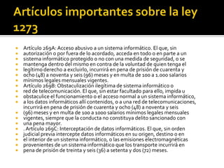  Artículo 269A: Acceso abusivo a un sistema informático. El que, sin
 autorización o por fuera de lo acordado, acceda en todo o en parte a un
 sistema informático protegido o no con una medida de seguridad, o se
 mantenga dentro del mismo en contra de la voluntad de quien tenga el
 legítimo derecho a excluirlo, incurrirá en pena de prisión de cuarenta y
 ocho (48) a noventa y seis (96) meses y en multa de 100 a 1.000 salarios
 mínimos legales mensuales vigentes.
 Artículo 269B: Obstaculización ilegítima de sistema informático o
 red de telecomunicación. El que, sin estar facultado para ello, impida u
 obstaculice el funcionamiento o el acceso normal a un sistema informático,
 a los datos informáticos allí contenidos, o a una red de telecomunicaciones,
incurrirá en pena de prisión de cuarenta y ocho (48) a noventa y seis
 (96) meses y en multa de 100 a 1000 salarios mínimos legales mensuales
 vigentes, siempre que la conducta no constituya delito sancionado con
 una pena mayor.
 .Artículo 269C: Interceptación de datos informáticos. El que, sin orden
 judicial previa intercepte datos informáticos en su origen, destino o en
 el interior de un sistema informático, o las emisiones electromagnéticas
 provenientes de un sistema informático que los transporte incurrirá en
 pena de prisión de treinta y seis (36) a setenta y dos (72) meses.
 
