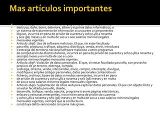  Artículo 269D: Daño Informático. El que, sin estar facultado para ello,
 destruya, dañe, borre, deteriore, altere o suprima datos informáticos, o
 un sistema de tratamiento de información o sus partes o componentes
 lógicos, incurrirá en pena de prisión de cuarenta y ocho (48) a noventa
 y seis (96) meses y en multa de 100 a 1.000 salarios mínimos legales
 mensuales vigentes.
 Artículo 269E: Uso de software malicioso. El que, sin estar facultado
 para ello, produzca, trafique, adquiera, distribuya, venda, envíe, introduzca
 o extraiga del territorio nacional software malicioso u otros programas
 de computación de efectos dañinos, incurrirá en pena de prisión de cuarenta y ocho (48) a noventa y
seis (96) meses y en multa de 100 a 1.000
 salarios mínimos legales mensuales vigentes.
 Artículo 269F:Violación de datos personales. El que, sin estar facultado para ello, con provecho
propio o de un tercero, obtenga, compile,
 sustraiga, ofrezca, venda, intercambie, envíe, compre, intercepte, divulgue,
 modifique o emplee códigos personales, datos personales contenidos en
 ficheros, archivos, bases de datos o medios semejantes, incurrirá en pena
 de prisión de cuarenta y ocho (48) a noventa y seis (96) meses y en multa
 de 100 a 1000 salarios mínimos legales mensuales vigentes.
 Artículo 269G: Suplantación de sitios web para capturar datos personales. El que con objeto ilícito y
sin estar facultado para ello, diseñe,
 desarrolle, trafique, venda, ejecute, programe o envíe páginas electrónicas,
 enlaces o ventanas emergentes, incurrirá en pena de prisión de cuarenta
 y ocho (48) a noventa y seis (96) meses y en multa de 100 a 1.000 salarios mínimos legales
mensuales vigentes, siempre que la conducta no
 constituya delito sancionado con pena más grave.
 