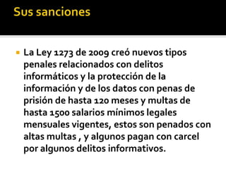  La Ley 1273 de 2009 creó nuevos tipos
penales relacionados con delitos
informáticos y la protección de la
información y de los datos con penas de
prisión de hasta 120 meses y multas de
hasta 1500 salarios mínimos legales
mensuales vigentes, estos son penados con
altas multas , y algunos pagan con carcel
por algunos delitos informativos.
 