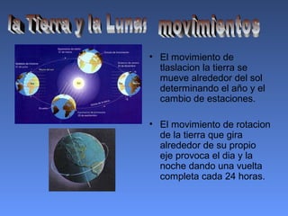 • El movimiento de
tlaslacion la tierra se
mueve alrededor del sol
determinando el año y el
cambio de estaciones.
• El movimiento de rotacion
de la tierra que gira
alrededor de su propio
eje provoca el dia y la
noche dando una vuelta
completa cada 24 horas.
 