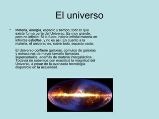 El universo
• Materia, energía, espacio y tiempo, todo lo que
existe forma parte del Universo. Es muy grande,
pero no infinito. Si lo fuera, habría infinita materia en
infinitas estrellas, y no es así. En cuanto a la
materia, el universo es, sobre todo, espacio vacío.
El Universo contiene galaxias, cúmulos de galaxias
y estructuras de mayor tamaño llamadas
supercúmulos, además de materia intergaláctica.
Todavía no sabemos con exactitud la magnitud del
Universo, a pesar de la avanzada tecnología
disponible en la actualidad.
 