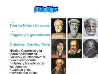 •
Tales de Mileto y los sabios de la antigüedad
•
Pitágoras y el geocentrismo
•
Aristóteles: filosofía y Tierra redonda
Nicolás Copérnico y la
teoría heliocéntrica.
Galileo y el telescopio: la
nueva astronomía
• Halley y las órbitas de
los cometas
• Laplace y los
movimientos de los
 