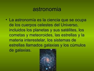 astronomia
• La astronomía es la ciencia que se ocupa
de los cuerpos celestes del Universo,
incluidos los planetas y sus satélites, los
cometas y meteoroides, las estrellas y la
materia interestelar, los sistemas de
estrellas llamados galaxias y los cúmulos
de galaxias.
 