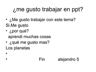 ¿me gusto trabajar en ppt?
• ¿Me gusto trabajar con este tema?
Si.Me gusto
• ¿por qué?
aprendi muchas cosas
• ¿qué me gusto mas?
Los planetas
•
• Fin alejandro 5
 