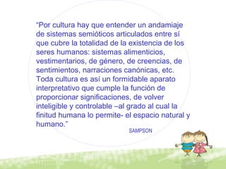 “Por cultura hay que entender un andamiaje
de sistemas semióticos articulados entre sí
que cubre la totalidad de la existencia de los
seres humanos: sistemas alimenticios,
vestimentarios, de género, de creencias, de
sentimientos, narraciones canónicas, etc.
Toda cultura es así un formidable aparato
interpretativo que cumple la función de
proporcionar significaciones, de volver
inteligible y controlable –al grado al cual la
finitud humana lo permite- el espacio natural y
humano.”
SAMPSON
 