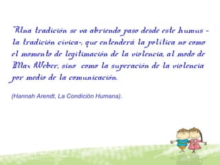 "Una tradición se va abriendo paso desde este humus –
la tradición cívica-, que entenderá la política no como
el momento de legitimación de la violencia, al modo de
Max Weber, sino como la superación de la violencia
por medio de la comunicación.
(Hannah Arendt, La Condición Humana).
 