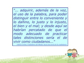 "... adquirir, además de la voz,
el uso de la palabra, para poder
distinguir entre lo conveniente y
lo dañino, lo justo y lo injusto,
el bien y el mal; y desde aquí se
habrían percatado de que el
modo adecuado de practicar
tales distinciones sería el de
vivir como ciudadanos..."
(Adela Cortina. Ciudadanos del Mundo, hacia una teoría de la ciudadanía).
"... adquirir, además de la voz,
el uso de la palabra, para poder
distinguir entre lo conveniente y
lo dañino, lo justo y lo injusto,
el bien y el mal; y desde aquí se
habrían percatado de que el
modo adecuado de practicar
tales distinciones sería el de
vivir como ciudadanos..."
(Adela Cortina. Ciudadanos del Mundo, hacia una teoría de la ciudadanía).
 