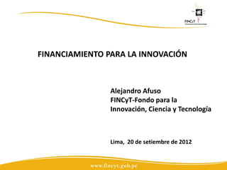 FINANCIAMIENTO PARA LA INNOVACIÓN



                Alejandro Afuso
                FINCyT-Fondo para la
                Innovación, Ciencia y Tecnología



                Lima, 20 de setiembre de 2012
 