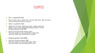 EXAMPLES
 For + a period of time
 for six years, for a week, for a month, for hours, for two hours
I have worked here for five years.
 Since + a point in time
 since this morning, since last week, since yesterday
since I was a child, since Wednesday, since 2 o'clock
Present perfect with FOR
 She has lived here for twenty years.
We have taught at this school for a long time.
Alice has been married forthree months.
 Present perfect with SINCE
 She has lived here since 1980.
We have taught at this school since 1965.
Alice has been married since March 2nd.
 