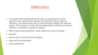 REPORTED SPEECH
 If we report what another person has said, we usually do not use the
speaker’s exact words (direct speech), but reported (indirect) speech.
Therefore, you need to learn how to transform direct speech into reported
speech. The structure is a little different depending on whether you want to
transform a statement, question or request.
 When transforming statements, check whether you have to change:
 pronouns
 present tense verbs (3rd person singular)
 place and time expressions
 tenses (backshift)
 