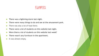 EXAMPLES
 There was a lightning storm last night.
 There were many things to do and see at the amusement park.
 There was also a lot of food there.
 There were a lot of students on this website last night.
 Were there a lot of students on this website last week?
 There wasn't any furniture in the apartment.
 It was almost empty.
 