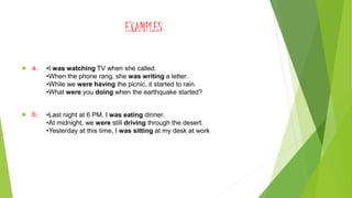EXAMPLES
 a.
 b.
•I was watching TV when she called.
•When the phone rang, she was writing a letter.
•While we were having the picnic, it started to rain.
•What were you doing when the earthquake started?
•Last night at 6 PM, I was eating dinner.
•At midnight, we were still driving through the desert.
•Yesterday at this time, I was sitting at my desk at work
 