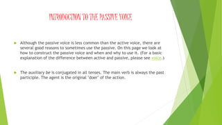 INTRODUCTION TO THE PASSIVE VOICE
 Although the passive voice is less common than the active voice, there are
several good reasons to sometimes use the passive. On this page we look at
how to construct the passive voice and when and why to use it. (For a basic
explanation of the difference between active and passive, please see voice.)
 The auxiliary be is conjugated in all tenses. The main verb is always the past
participle. The agent is the original "doer" of the action.
 