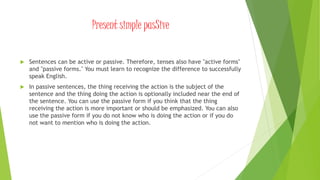Present simple pasSive
 Sentences can be active or passive. Therefore, tenses also have "active forms"
and "passive forms." You must learn to recognize the difference to successfully
speak English.
 In passive sentences, the thing receiving the action is the subject of the
sentence and the thing doing the action is optionally included near the end of
the sentence. You can use the passive form if you think that the thing
receiving the action is more important or should be emphasized. You can also
use the passive form if you do not know who is doing the action or if you do
not want to mention who is doing the action.
 