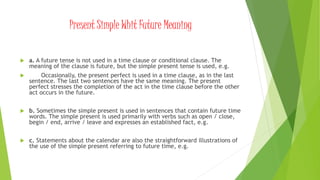 Present Simple Whit Future Meaning
 a. A future tense is not used in a time clause or conditional clause. The
meaning of the clause is future, but the simple present tense is used, e.g.
 Occasionally, the present perfect is used in a time clause, as in the last
sentence. The last two sentences have the same meaning. The present
perfect stresses the completion of the act in the time clause before the other
act occurs in the future.
 b. Sometimes the simple present is used in sentences that contain future time
words. The simple present is used primarily with verbs such as open / close,
begin / end, arrive / leave and expresses an established fact, e.g.
 c. Statements about the calendar are also the straightforward illustrations of
the use of the simple present referring to future time, e.g.
 