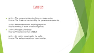 EXAMPLES
 Active : The gardener waters the flowers every evening.
Passive: The flowers are watered by the gardener every evening.
Active : Helen doesn't drink anything in parties.
Passive: Nothing is drunk by Helen in parties.
 Active : Who sells umbrellas?
Passive: Who are umbrellas sold by?
Active : My mother doesn't paint the walls.
Passive: The walls aren't painted by my mother.
 