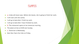 EXAMPLES
 a. Linda will leave soon. Before she leaves, she is going to finish her work.
 I will wait until she comes.
 I will go to bed after I finish my work.
 I will go to bed after I have finished my work.
 b. The restaurant opens at ten tomorrow morning.
 The plane arrives at 8:00 next Sunday.
 c. Tomorrow is Wednesday.
 Next New Year's Eve falls on Friday.
 