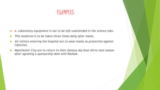 EXAMPLES
 a. Laboratory equipment is not to be left unattended in the science labs.
 This medicine is to be taken three times daily after meals.
 All visitors entering the hospital are to wear masks as protection against
infection.
 Manchester City are to return to their famous sky-blue shirts next season
after agreeing a sponsorship deal with Reebok.
 
