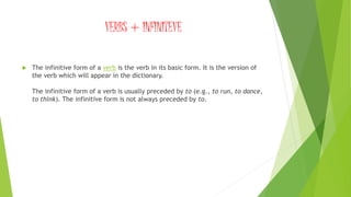 VERBS + INFINITEVE
 The infinitive form of a verb is the verb in its basic form. It is the version of
the verb which will appear in the dictionary.
The infinitive form of a verb is usually preceded by to (e.g., to run, to dance,
to think). The infinitive form is not always preceded by to.
 